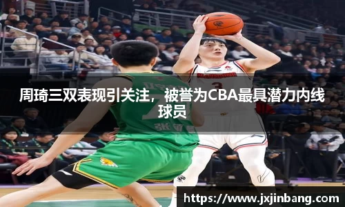 周琦三双表现引关注，被誉为CBA最具潜力内线球员