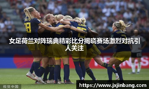 女足荷兰对阵瑞典精彩比分揭晓赛场激烈对抗引人关注